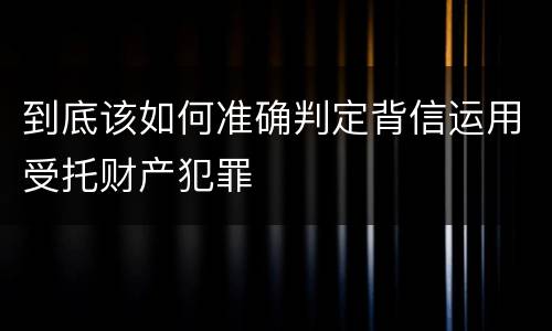 到底该如何准确判定背信运用受托财产犯罪