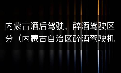 内蒙古酒后驾驶、醉酒驾驶区分（内蒙古自治区醉酒驾驶机动车犯罪行为查处程序规定）