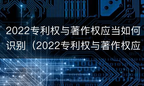 2022专利权与著作权应当如何识别（2022专利权与著作权应当如何识别真伪）