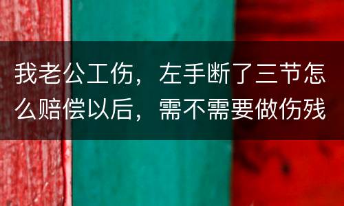 我老公工伤，左手断了三节怎么赔偿以后，需不需要做伤残鉴定
