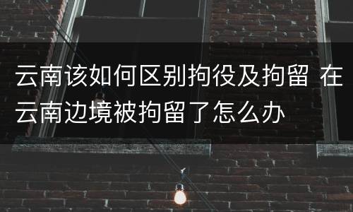 云南该如何区别拘役及拘留 在云南边境被拘留了怎么办