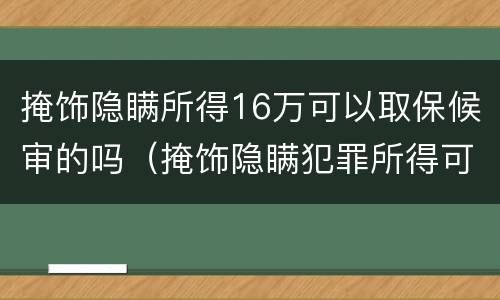 掩饰隐瞒所得16万可以取保候审的吗（掩饰隐瞒犯罪所得可以取保候审要多少钱）