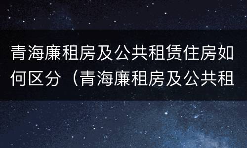 青海廉租房及公共租赁住房如何区分（青海廉租房及公共租赁住房如何区分等级）