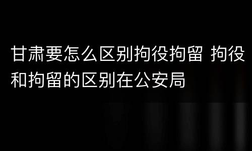 甘肃要怎么区别拘役拘留 拘役和拘留的区别在公安局