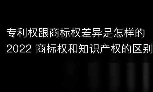 专利权跟商标权差异是怎样的2022 商标权和知识产权的区别