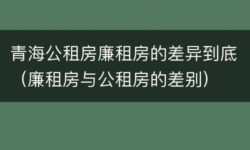 青海公租房廉租房的差异到底（廉租房与公租房的差别）