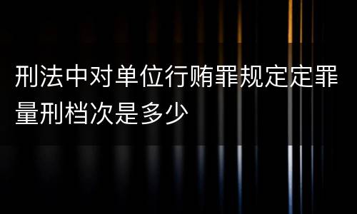 刑法中对单位行贿罪规定定罪量刑档次是多少