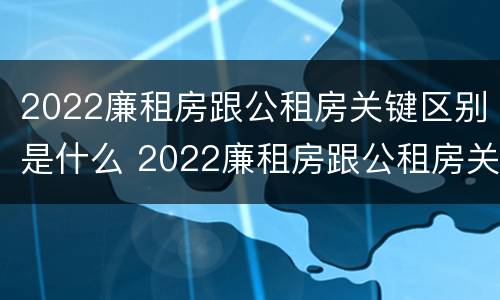 2022廉租房跟公租房关键区别是什么 2022廉租房跟公租房关键区别是什么意思