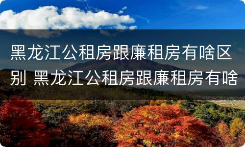 黑龙江公租房跟廉租房有啥区别 黑龙江公租房跟廉租房有啥区别呢