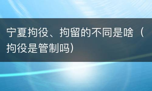 宁夏拘役、拘留的不同是啥（拘役是管制吗）