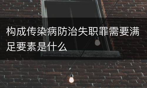 构成传染病防治失职罪需要满足要素是什么