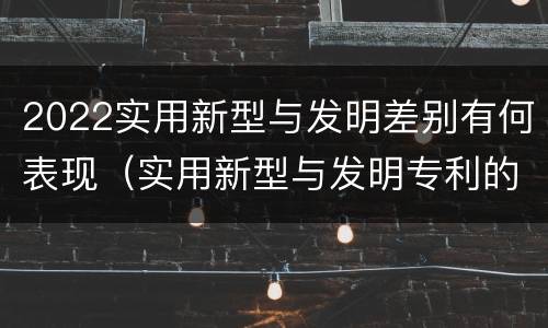 2022实用新型与发明差别有何表现（实用新型与发明专利的区别有哪些）