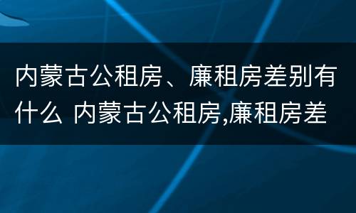 内蒙古公租房、廉租房差别有什么 内蒙古公租房,廉租房差别有什么规定