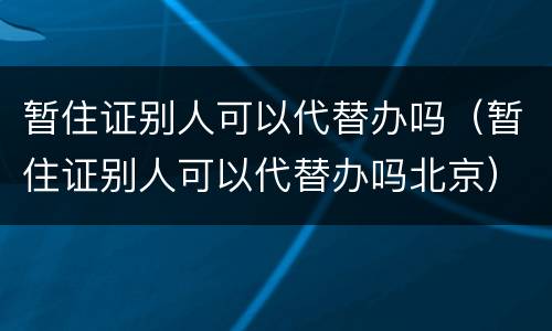 暂住证别人可以代替办吗（暂住证别人可以代替办吗北京）