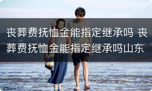 丧葬费抚恤金能指定继承吗 丧葬费抚恤金能指定继承吗山东