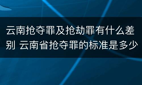 云南抢夺罪及抢劫罪有什么差别 云南省抢夺罪的标准是多少?