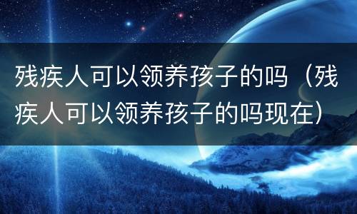 残疾人可以领养孩子的吗（残疾人可以领养孩子的吗现在）
