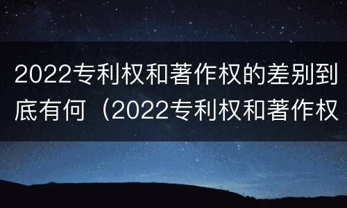 2022专利权和著作权的差别到底有何（2022专利权和著作权的差别到底有何区别）