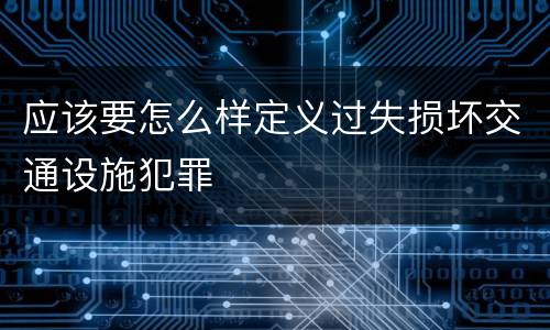 应该要怎么样定义过失损坏交通设施犯罪