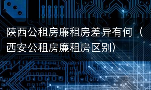 陕西公租房廉租房差异有何（西安公租房廉租房区别）