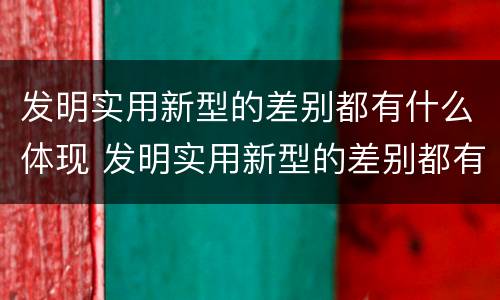 发明实用新型的差别都有什么体现 发明实用新型的差别都有什么体现出来
