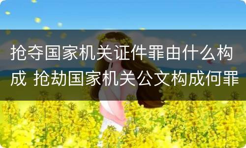 抢夺国家机关证件罪由什么构成 抢劫国家机关公文构成何罪