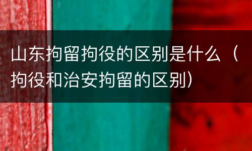 山东拘留拘役的区别是什么（拘役和治安拘留的区别）