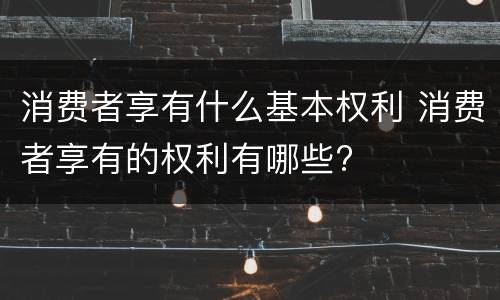 消费者享有什么基本权利 消费者享有的权利有哪些?