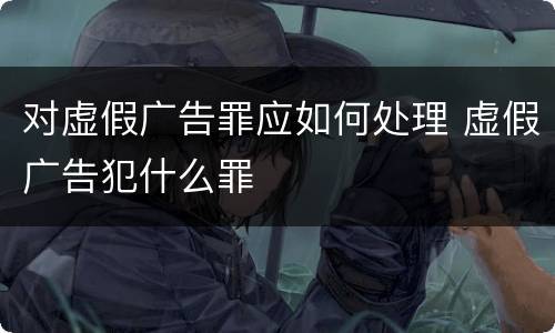 对虚假广告罪应如何处理 虚假广告犯什么罪