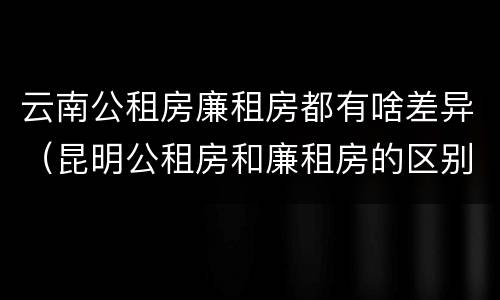云南公租房廉租房都有啥差异（昆明公租房和廉租房的区别）