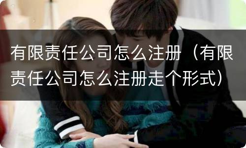 有限责任公司怎么注册（有限责任公司怎么注册走个形式）