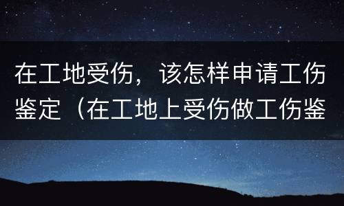 在工地受伤，该怎样申请工伤鉴定（在工地上受伤做工伤鉴定需要什么材料）