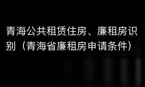 青海公共租赁住房、廉租房识别（青海省廉租房申请条件）