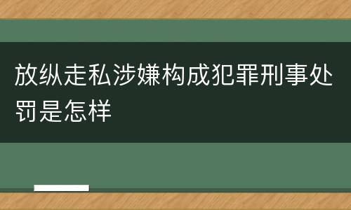 放纵走私涉嫌构成犯罪刑事处罚是怎样