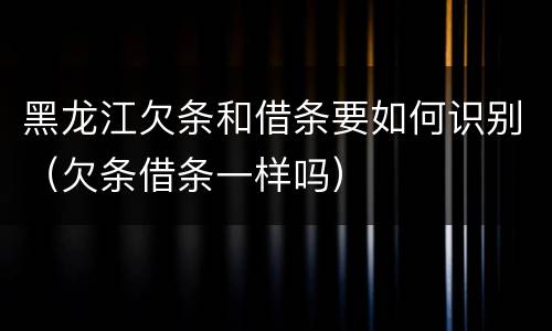 黑龙江欠条和借条要如何识别（欠条借条一样吗）