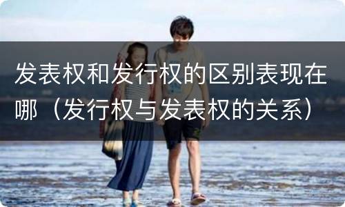 发表权和发行权的区别表现在哪（发行权与发表权的关系）