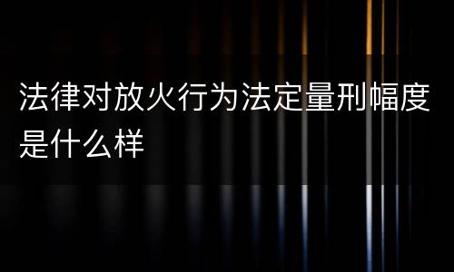 法律对放火行为法定量刑幅度是什么样