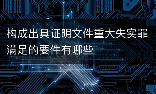 构成出具证明文件重大失实罪满足的要件有哪些