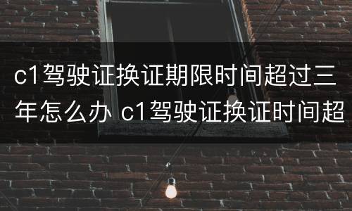 c1驾驶证换证期限时间超过三年怎么办 c1驾驶证换证时间超过了怎么办