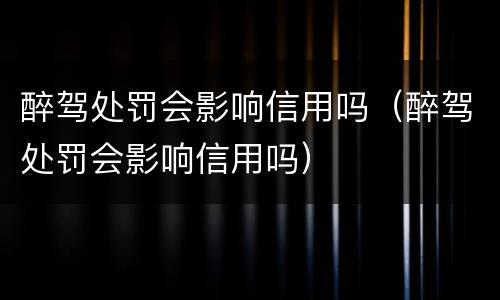 醉驾处罚会影响信用吗（醉驾处罚会影响信用吗）