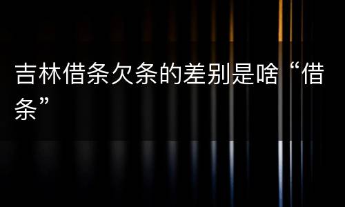 吉林借条欠条的差别是啥 “借条”