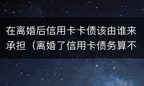 在离婚后信用卡卡债该由谁来承担（离婚了信用卡债务算不算夫妻共有的）
