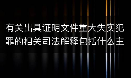 有关出具证明文件重大失实犯罪的相关司法解释包括什么主要内容