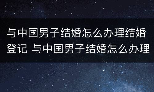 与中国男子结婚怎么办理结婚登记 与中国男子结婚怎么办理结婚登记证明