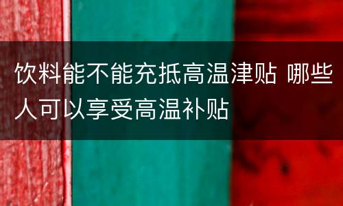 饮料能不能充抵高温津贴 哪些人可以享受高温补贴