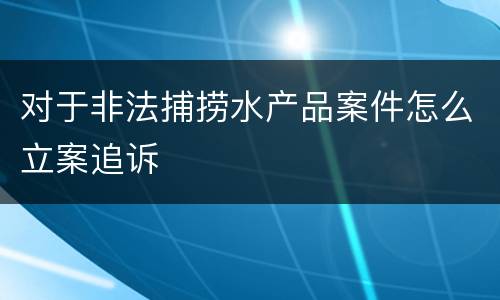 对于非法捕捞水产品案件怎么立案追诉