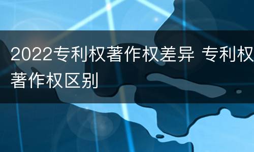 2022专利权著作权差异 专利权著作权区别