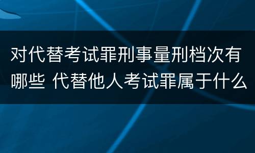 对代替考试罪刑事量刑档次有哪些 代替他人考试罪属于什么类犯罪