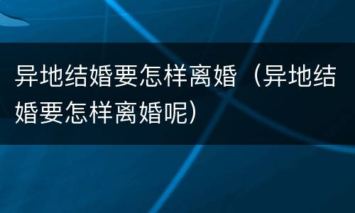 异地结婚要怎样离婚（异地结婚要怎样离婚呢）