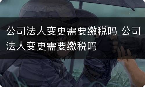 公司法人变更需要缴税吗 公司法人变更需要缴税吗